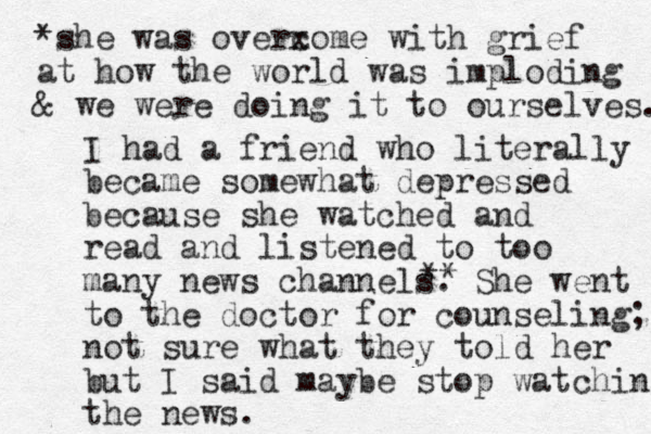 I had a friend who literally became somewhat depressed because she watched and read and listened to too many news channels. She went to the doctor for counseling; not sure what they told her but I said maybe stop watching the news. ** *she was overxome c with grief at how the world was imploding & we were doing it to ourselves. 