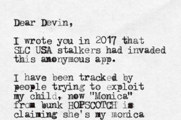 Dear Devin, I wrote you in 2017 that SLC USA stalkers had invaded this anonymous app. I have been tracked by people trying to exploit my child, now "Monica" from bunk HOPSCOTCH is claiming she's my monica
