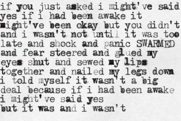 if you just asked i might've said yes if i had been awake it might've been okay but you didn't and i wasn't not until it was too late and shock and panic SWARMED and fear steered and glued my eyes shut and sewed my lips together and nailed my legs down i told myself it wasn't a big deal because if i had been awake i might've said yes but it was and i wasn't 