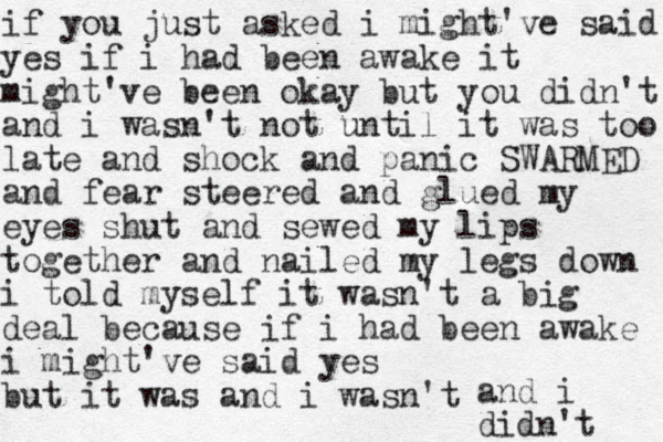 if you just asked i might've said yes if i had been awake it might've been okay but you didn't and i wasn't not until it was too late and shock and panic SWARMED and fear steered and glued my eyes shut and sewed my lips together and nailed my legs down i told myself it wasn't a big deal because if i had been awake i might've said yes but it was and i wasn't and i didn't 