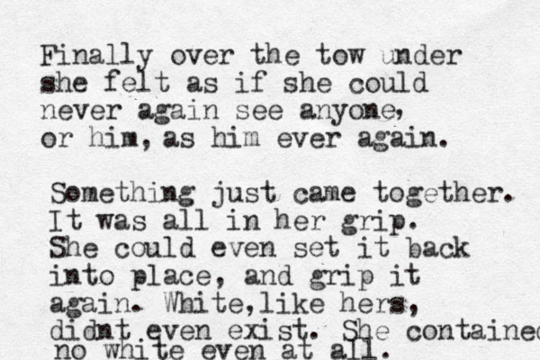 Finally over the tow under she felt as if she could never again see anyone or him, , as him ever again. Something just came together. It was all in her grip. She could even set it back into place, and grip it again. White like hers , , didnt even exist. She contained no white even at all.