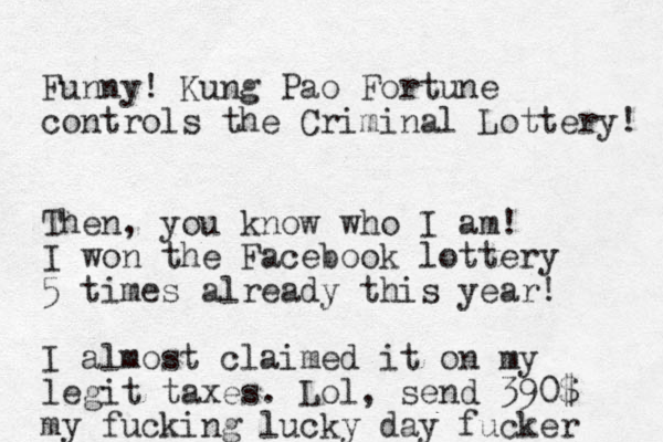Funny! Kung Pao Fortune controls the Criminal Lottery! Then, you know who I am! I won the Facebook lottery 5 times already this year! I almost claimed it on my legit taxes. Lol, send 390$ my fucking lucky day fucker 