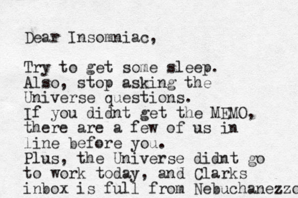 Dear Insomniac, Try to get some sleep. Also, stop asking the Universe questions. If you didnt get the MEMO, there are a few of us in line before you. Plus, the Universe didnt go to work today, and Clarks inbox is full from Nebu uchanezzor 