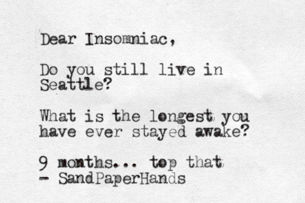 Dear Insomniac, Do you still live in Seattle? What is the longest you have ever stayed awake? 9 months... top that - SandPaperHands