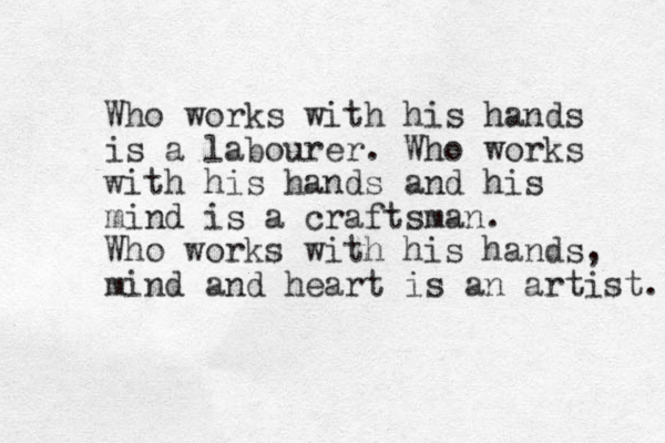 Who works with his hands is a labourer. Who works with his hands and his mind is a craftsman. Who works with his hands, mind and heart is an artist. 