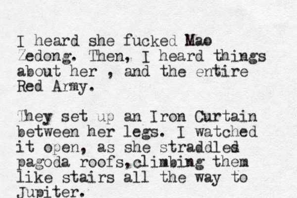 I heard she fucked Mao Zedong. Then, I heard things about her , and the entire Red Army. They set up an Iron Curtain between her legs. I watched it open, as she straddles d pagoda roofs climbing , them like stairs all the way to Jupiter. 