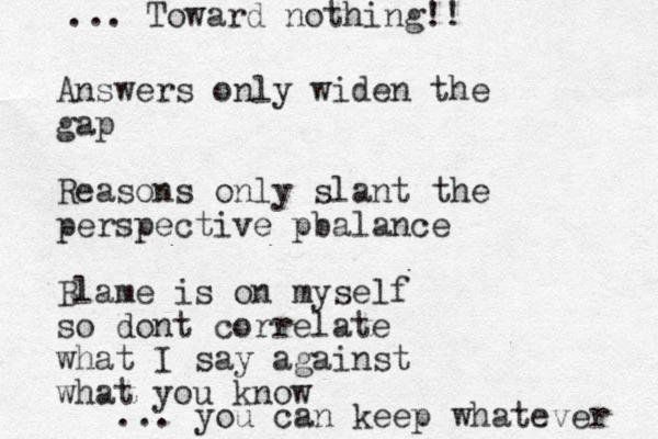 Answers only widen the gap Reasons only slant the perspective pbalance Blame is on myself so dont correlate what I say against what you know ... you can keep whatever ... Toward nothing!! 