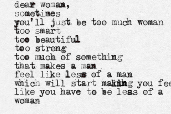 dear woman, sometimes you'll just be too much woman too smart too beautiful too strong too much of something that makes a man feel like less of a man which will start mainh king i n you feel like you have to be leas s of a woman