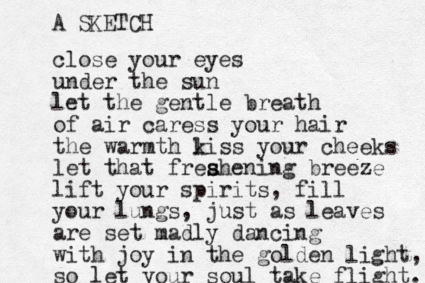 close your eyes under the sun let the gentle breath of air caress your hair the warmth liss your cheeks k let that freahening s s breeze lift your spirits, fill your lungs, just as leaves are set madly dancing with joy in the golden light, so let your soul take flight. A SKETCH 