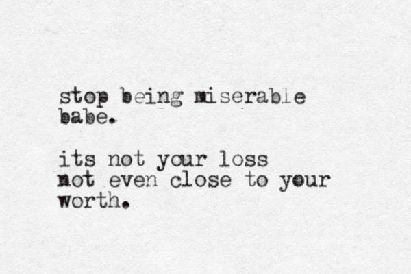 stop being miserable babe. its not your loss not even close to your worth.