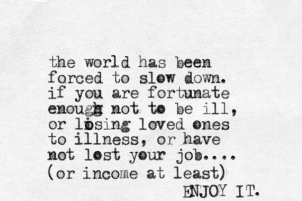 the world has been forced to slow down. if you are fortunate enougg h h not to be ill, or li o osing loved ones to illness, or have not lost your job.... (or income at least) ENJOY J IT. 