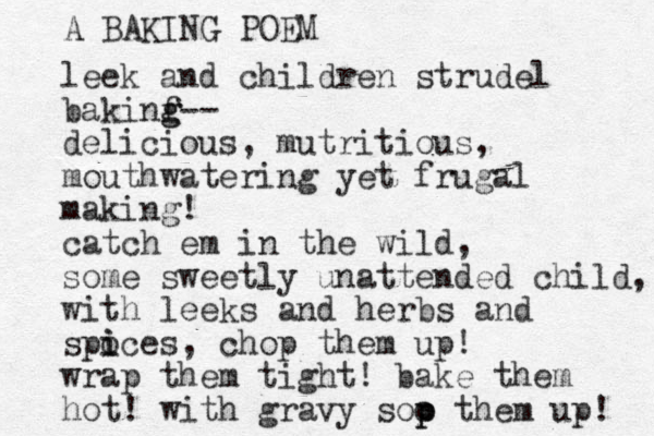 leek and children strudel bakinf g g-- delicious, mutritious, mouthwatering yet frugal making! catch em in the wild, some sweetly unattended child, with leeks and herbs and spoces i i , chop them up! wrap them tight! bake them hot! with gravy soo p p them up! A BAKING POEM 