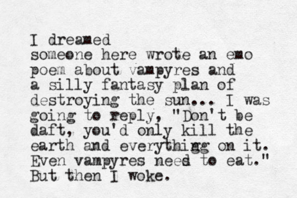 I dreamed someone here wrote an emo poem about vampyres and a silly fantasy plan of destroying the sun... I was going to reply, "Don't be daft, you'd only kill the earth and everythig ng on it. Even vampyres nees to d eat." But then I woke. 