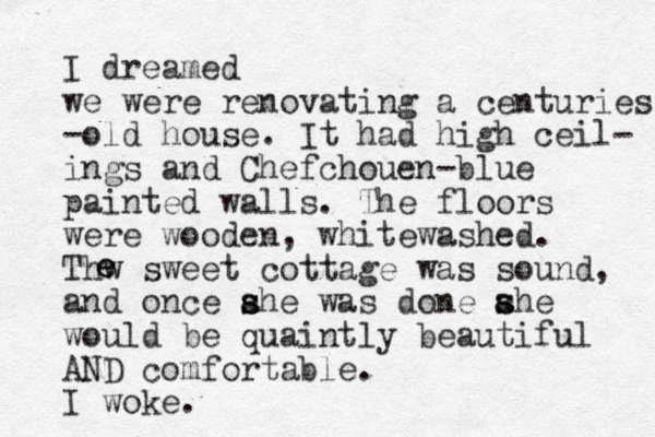 I dreamed we were renovating a centuries -old house. It had high ceil- ings and Chefchouen-blue painted walls. The floors were wooden, whitewashed. Thw sweet cottage was sound, and once ahe was s s done ahe s s would be quaintly beautiful AND comfortable. I woke. e e 