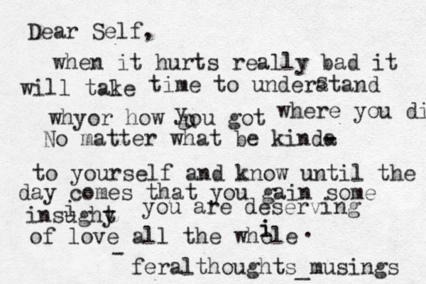 Dear Self, when it hurts really bad it will tale k time to underatand s whyor how gou got u y where you did No matter what be kinda - - to yourself and know until the day comes that you gain some insughy t i you are deserving of love all the whole i i . feralthoughts_musings - 