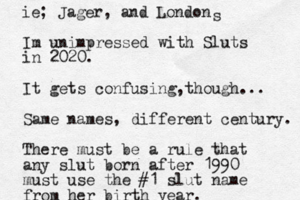 Im unimpressed with Sluts in 2020. It gets confusing though , ... Same names, different century. There must be a rule that any slut born after 1990 must use the #1 slut name from her birth year. ie; Jager, and London s 