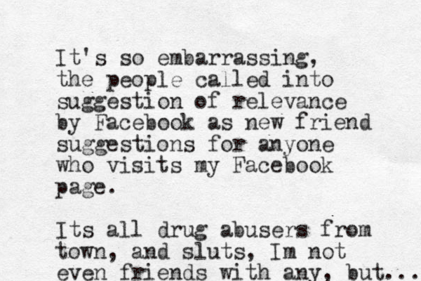 It's so embarrassing, the people called into suggestion of relevance by Facebook as new friend suggestions for anyone who visits my Facebook page. Its all drug abusers from town, and sluts, Im not even friends with any, but... 