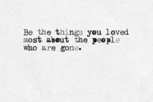 Be the things you loved most about the people who are gone.