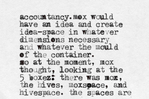 accountancy. mox would have an idea and create idea-space in whatever dimensions necessary and whatever the mould of the container. so at the moment, mox thought, looking at the 5 boxez. : there was moc x, the hives, moxso o pace, and hivespace. the spaces are 