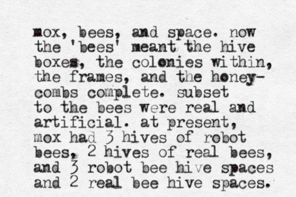 mox, bees, and space. now the 'bees' meant the hive boxes, the colonies within, the frames, and the honey- combs complete. subset to the bees were real and artificial. at present, mox had 3 hives of robot bees, 2 hives of real bees, and 3 robot bee hive spaces and 2 real bee hive spaces. 