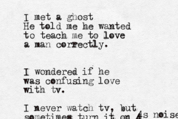I met a ghost He told me he wanted to teach me to love a man correctly. I wondered if he was confusing love with tv. I never watch tv, but sometimes turn it on 4 4 s noise 