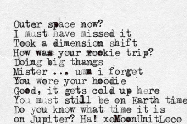 Outer space now? I must have missed it Took a dimension shift How was your rookie trip? Doing big thangs Mister ... umm i forget You wore your hoodie Good, it gets cold up here You must still be on Earth tu ime Do you know what time it is on Jupiter? Ha! xoMoonUnitLoco 