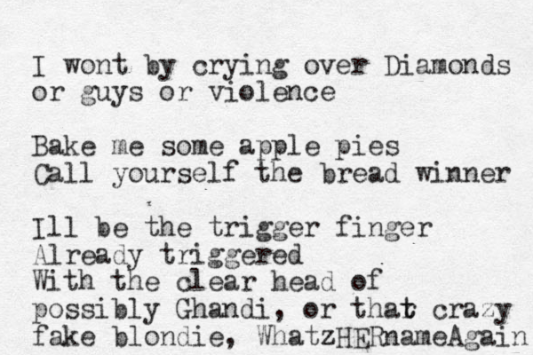 I wont by crying over Diamonds or guys or violence Bake me some apple pies Call yourself the bread winner Ill be the trigger finger Already triggered With the clear head of possibly Ghandi, or thar t t crazy fake blondie, Whatz zHERnameAgain 