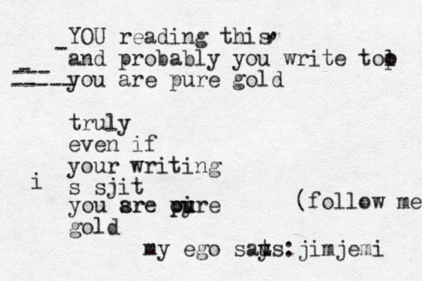 YOU reading this and probably you write tol o p you are pure gold truly even if your writing s sjit you sr are oire p pu u y gold my ego saus y t : jimjemi (follow me , , - - --- ----- i 