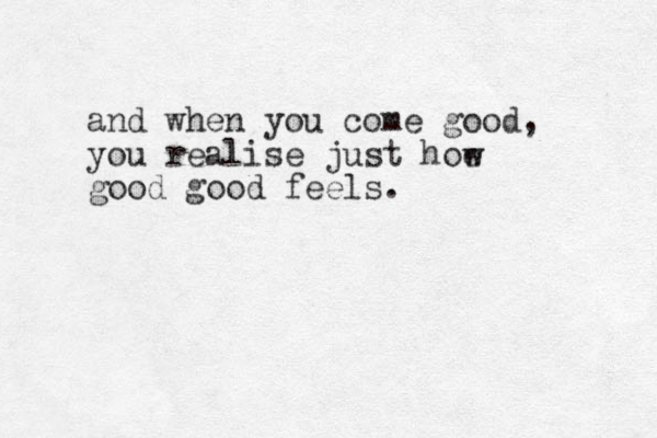 and when you come good, you realise just hoe good good feels. w 