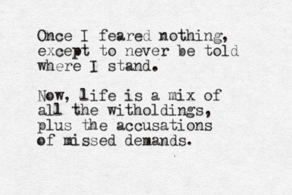 Once I feared nothing, except to never be told where I stand. Now, life is a mix of all the witholdings, plus the accusations of missed demands. 