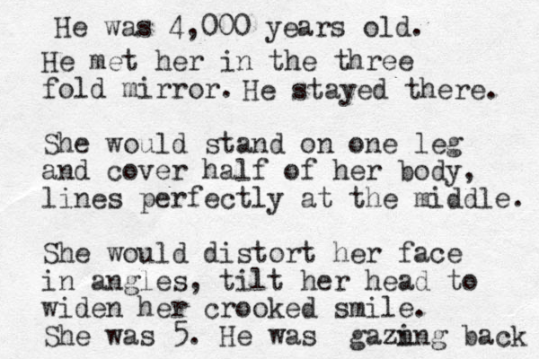 He met her in the three fold mirror. She would stand on one leg and cover half of her body, lines perfectly at the middle. She would distort her face in angles, tilt her head to widen her crooked smile. She was 5. He was gazn ing back He was 4,000 years old. He stayed there. 