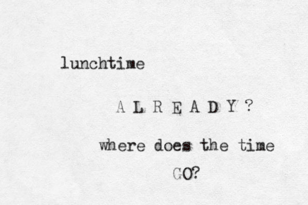 lunchtime A L R E A D Y ? where does the time GO? 