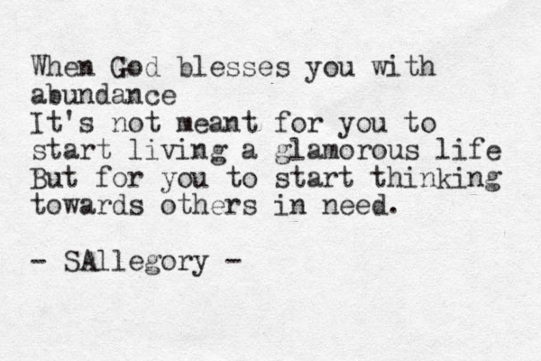 When God blesses you with abundance It's not meant for you to start living a glamorous life But for you to start thinking towards others in need. - SAllegory -