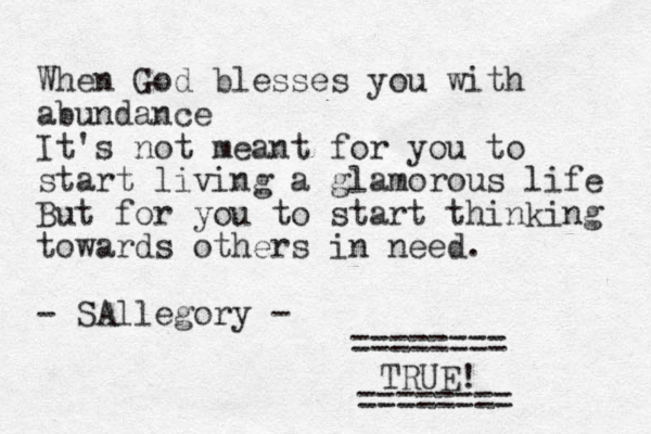 When God blesses you with abundance It's not meant for you to start living a glamorous life But for you to start thinking towards others in need. - SAllegory - TRUE! ======== ======== 