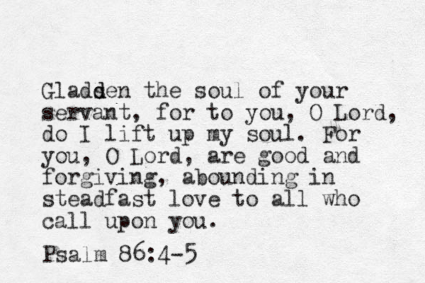 Gladsen d d the soul of your servant, for to you, O Lord, do I lift up my soul. For you, O Lord, are good and forgiving, abounding in steadfast love to all who call upon you. Psalm 86:4-5