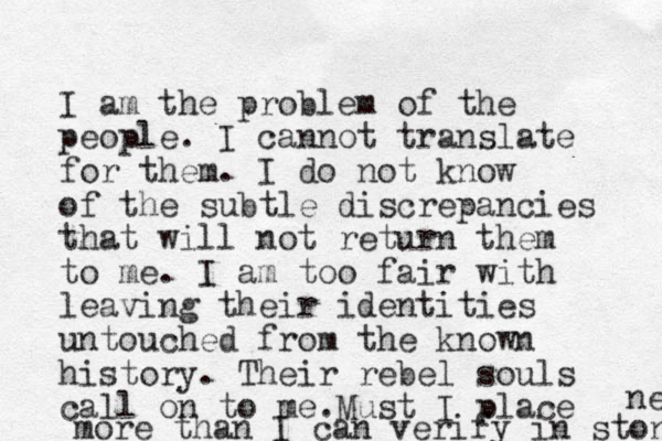 I am the problem of the people. I cannot translate for them. I do not know of the subtle discrepancies that will not return them to me. I am too fair with leaving their identities untouched from the known history. Their rebel souls call on to me. Must I place more than I can verify in stone ne 