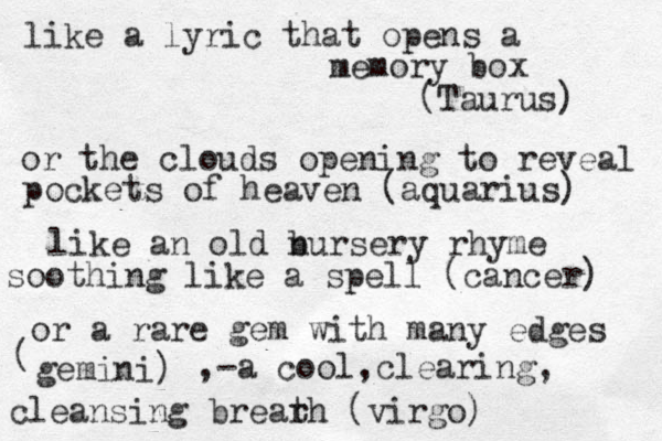 like a lyric that opens a memory box (Taurus) or the clouds opening to reveal pockets of heaven (aquarius) like an old bur n sery rhyme soothing like a spell (cancer) or a rare gem with many edges ( gemini) ,- a cool,clearing, cleansing brearh t (virgo)