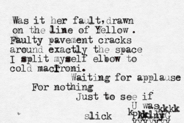 Was it her fault drawn on the line of Yellow , . Faulty pavement cracks around exactly the space I split myself elbow to cold macr ironi I . Waiting for applause For nothing Just to see if U was PAyinyG yyyyyyy k k kkkk slick kklll 