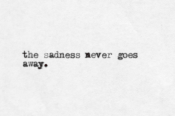 the sadness never goes away.