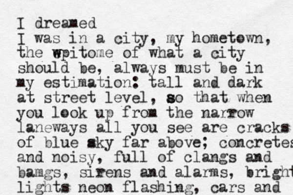 I dreamed I was in a city, my hometown, the wpitome e w of what a city should be, always must be in my estimation: tall and dark at st reet level, ao that s s when you look up from the narrow laneways all you see are cracks of blue aky s far above; concretes and noisy, full of clangs and bamgs, sirens and alarms, bright lights neon flashing, cars and 