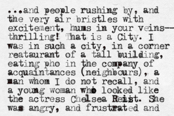 ...and people rushing by , and the very air bristles with excitement, hums in your veins-- thrilling! That is a City. I was in such a city, in a corner reataurant of a tall building, eating pho in the company of acquaintances (neighbours), a man whom I do not recall, and a young woman whi o o looked like the actress Chelsea Reait is is . She was angry, and frustrated and 