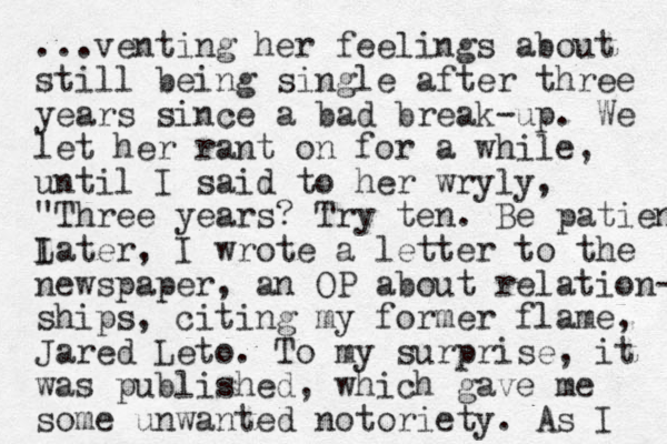 ...venting her feelings about still being single after three years since a bad break-up. We let her rant on for a while, until I said to her wryly, "Three years? Try ten. Be patient I Later, I wrote a letter to the newspaper , an OP about relation- ships, citing my former flame, Jared Leto. To my surprise, it was published, which gave me some unwanted notoriety. As I 