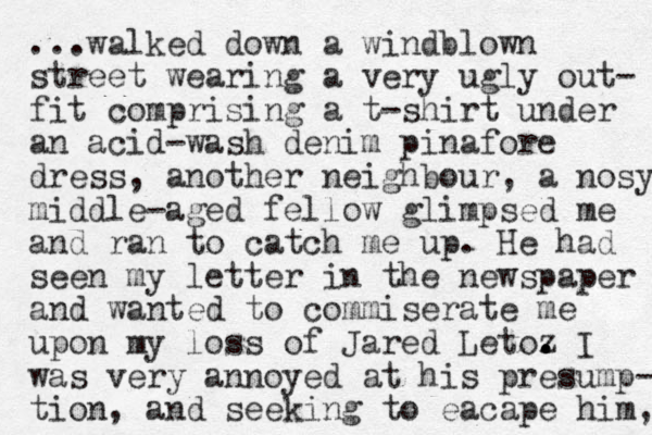 ...walked down a windblown street wearing a very ugly out- fit comprising a t-shirt under an acid-wash denim pinafore dress, another neighbour , a nosy middle-aged fellow glimpsed me and ran to catch me up. He had seen my letter in the newspaper and wanted to commiserate me upon my loss of Jared Letoz . . . I was very annoyed at his presump- tio n, and seeking to eacape him, 