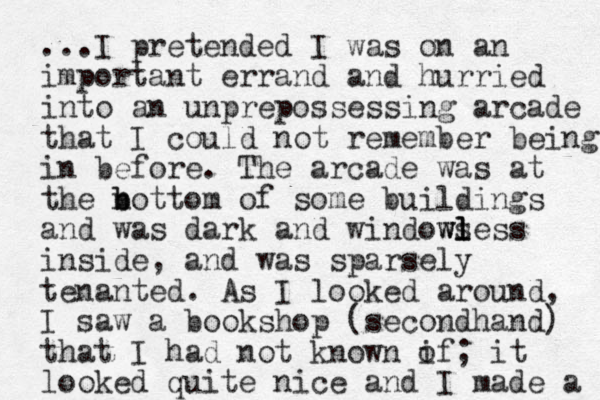 ...I pretended I was on an important errand and hurried into an unprepossessing arcade that I could not remember being in before. The arcade was at the n b bottom of some buildings and was dark and window ws l l less inside, and was sparsely tenanted. As I looked around, I saw a bookshop (secondhand) that I had not known if o ; it looked quite nice and I made a 