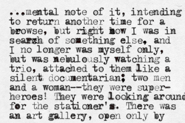 ...mental note of it, intending to return another time for a beo r r wse, but rught i i b n mow I was in searxh c of something else. , and I no longer was myself only, but was nebulously watching a trio, attached to them like a silent documentarian, : two men and a woman--they were super- heroes! They were looking around for the stationer's. There was an art gallery, open only by 