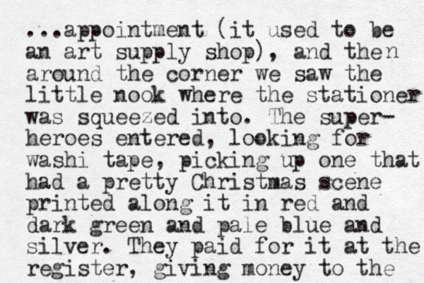 ...appointment (it used to be an art supply shop), and the around the corner we saw the little nook where the stationer was squeezed into. The super- heroes entered, looking for washi tape, picking up one that had a pretty Christmas scene printed along it in red and dark green and pale blue and silver. They paid for it at the register, giving money to the n 