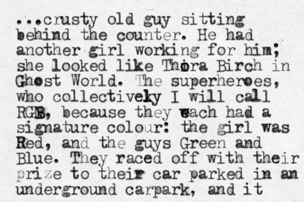 ...crusty old guy sitting behind the counter. He had another girl working for him; she looked like Thira o o Birch in Ghost World. The superheroes, who collectiveky I l l will call RGN B B, because they w e each had a signature colour: the girl was Red, and the guys Green and Blue. They raced off with their prize to their car parked in an underground carpark, and it 
