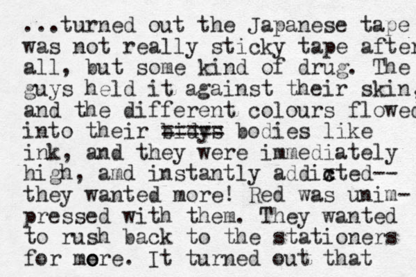 ...turned out the Japanese tape was not really sticky tape after all, but some kind of drug. The guys held it against their skin, and the different colours flowed into the ir bidys ===== bodies like ink, and they were immediately high, amd instantly addixted c c -- they wanted more! Red was unim- pressed with them. They wanted to rush back to the stationers for me o ore. It turned out that 