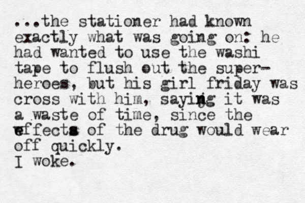 ...the stationer had know n exactly what was going on: he had wanted to use the washi tape to flush out the super- heroes, but his girl friday was cross with him, sayijg it n n was a waste of time, since the w e effecta s s of the drug would wear off quickly. I woke.