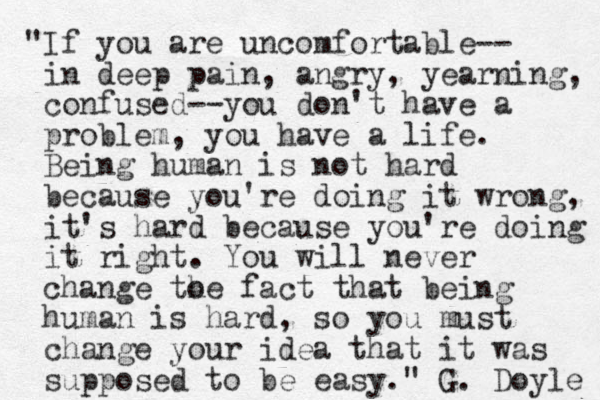 "If you are uncomfortable-- in deep pain, angry, yearning, confused--you don't have a problem, you have a life. Being human is not hard because you're doing it wrong, it's hard because you're doing it right. You will never change to he fact that being human is hard, so you must change your idea that it was supposed to be easy." G. Doyle 